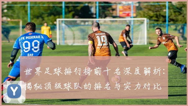 世界足球排行榜前十名深度解析：揭秘顶级球队的排名与实力对比
