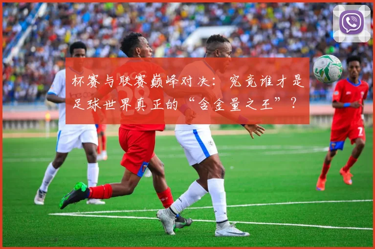 杯赛与联赛巅峰对决：究竟谁才是足球世界真正的“含金量之王”？