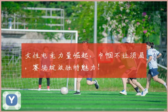 女性电竞力量崛起,巾帼不让须眉,赛场绽放独特魅力!